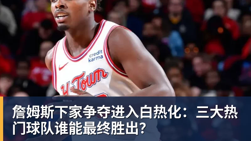 詹姆斯下家争夺进入白热化：三大热门球队谁能最终胜出？