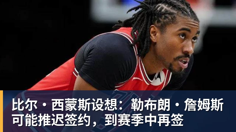 比尔·西蒙斯设想：勒布朗·詹姆斯可能推迟签约，到赛季中再签