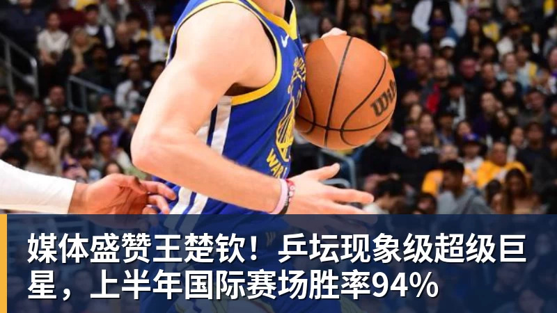 米兰体育媒体盛赞王楚钦！乒坛现象级超级巨星，上半年国际赛场胜率94%